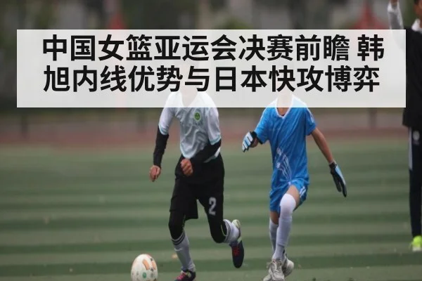 中国女篮亚运会决赛前瞻 韩旭内线优势与日本快攻博弈